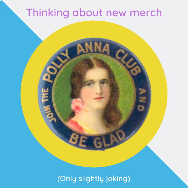 Line of text saying above an image of a pin that says "Thinking about new merch". The 1900s era pin says "Join the Pollyanna Club and Be Glad". Underneath in parenthesis it says "Only slightly joking"