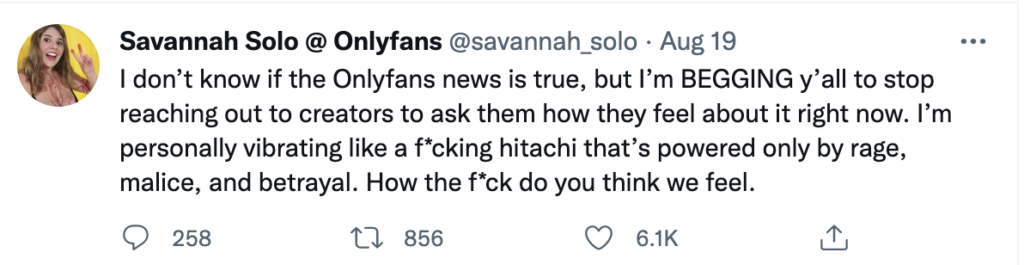 Tweet from Savannah Solo, an OnlyFans creator dated August 19th that says I don't know if the Onlyfans news is true, but I'm BEGGING y'all to stop reaching out to creators to ask them how they feel about it right now. I'm personally vibrating like a f*cking hitachi that's powered only by rage, malice, and betrayal. How the f*ck do you think we feel?