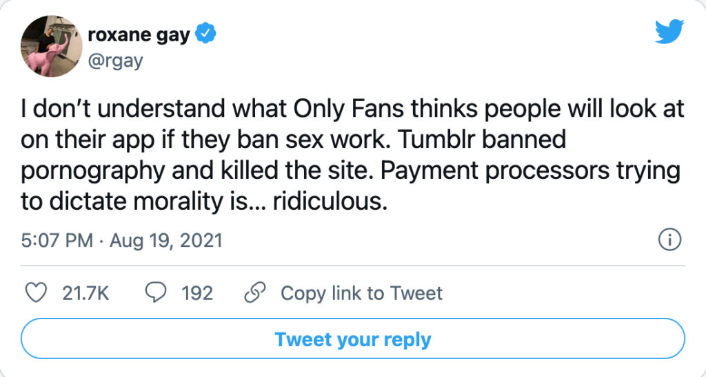 tweet from Roxane Gay dated August 19, 2021 that says I don't understand what Only Fans thinks people will look at on their app if they ban sex work. Tumblr banned pornography and killed the site. Payment processors trying to dictate morality is...ridiculous.