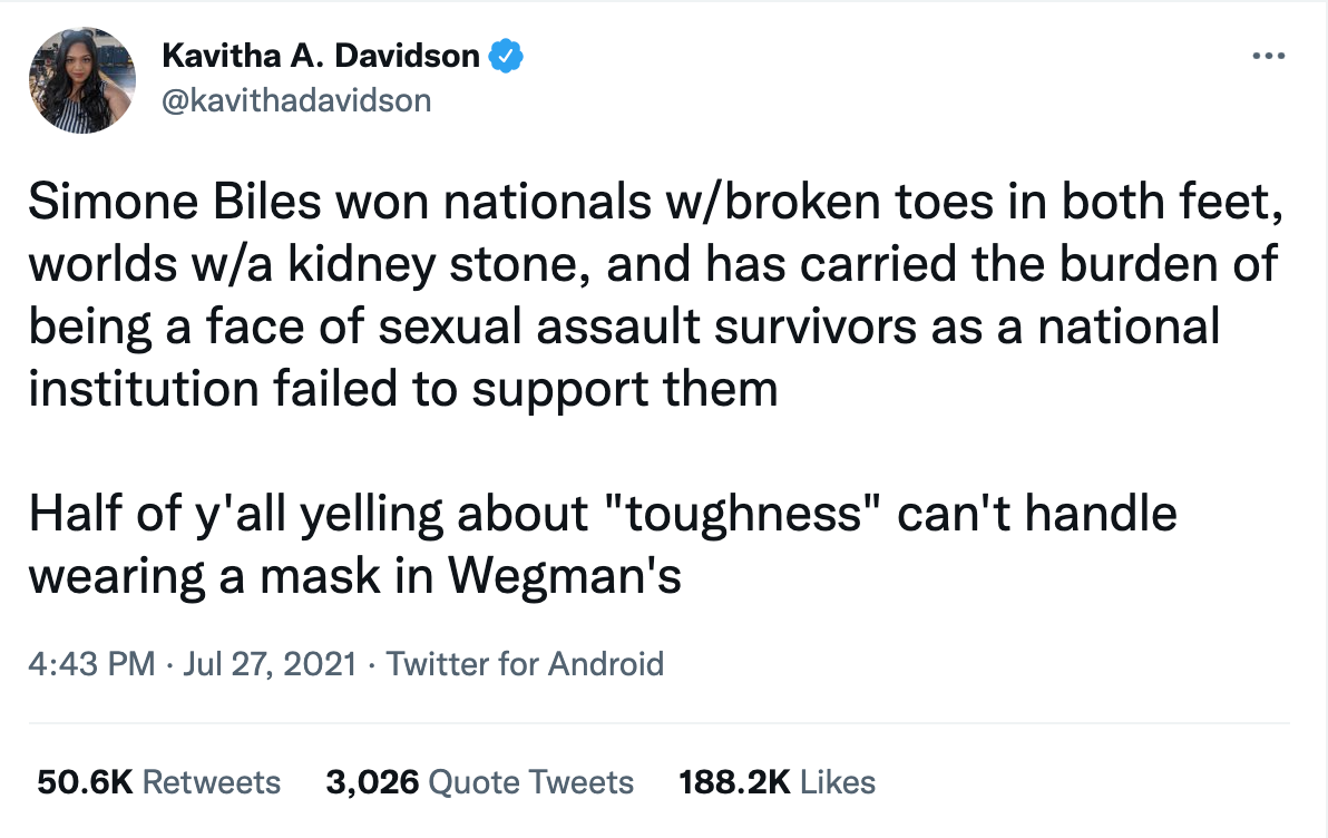 tweet from Kavitha A. Davidson, dated July 27, 2021 that says Simone Biles won nationals w/broken toes in both feet, worlds w/a kidney stone, and has carried the burden of being a face of sexual assault survivors as a national institution failed to support them  Half of y'all yelling about "toughness" can't handle wearing a mask in Wegman's.